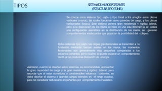 TIPOS SISTEMADEMUROSPORTANTES
(ESTRUCTURATIPOTÚNEL)
Se conoce como sistema tipo cajón o tipo túnel a los arreglos entre placas
verticales (muros), las cuales funcionan como paredes de carga, y las placas
horizontales (losas). Este sistema genera gran resistencia y rigidez lateral,
pero si la disposición de los muros se hace en una sola dirección o se utiliza
una configuración asimétrica en la distribución de los muros, se generan
comportamientos inadecuados que propician la posibilidad del colapso.
En los sistemas tipo cajón, las cargas gravitacionales se transmiten a la
fundación mediante fuerzas axiales en los muros, los momentos
flexionantes son generalmente muy pequeños comparados a los
esfuerzos cortantes, por lo cual no se puede esperar un comportamiento
dúctil, al no producirse disipación de energía
Asimismo, cuando se diseñen estos sistemas, es recomendable aprovechar
la gran capacidad de carga y la gran resistencia y rigidez lateral, pero
recordar que al estar sometidos a considerables esfuerzos cortantes, se
debe diseñar el sistema a grandes cargas laterales en el rango elástico,
para no considerar reducciones importantes por comportamiento inelástico.
 