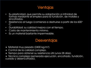 Ventajas
• Su plasticidad, que permite su adaptación a infinidad de
formas mediante el empleo para la fundición, de moldes y
encofrados.
• Resistencia al fuego (comienza a destruirse a partir de los 600°
C.
• Durabilidad: su calidad mejora con el tiempo.
• Costo de mantenimiento mínimo.
• Es un material bastante impermeable.
Desventajas
• Material muy pesado (2400 kg/m³)
• Control de la calidad complejo.
• Tiempo para obtener su resistencia útil (unos 28 días).
• Técnica compleja (esmerada ejecución, encofrado, fundición,
curado y desencofrado).
 