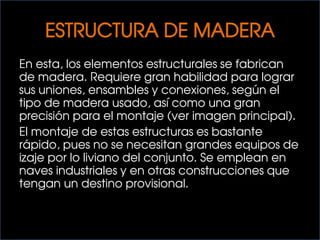 ESTRUCTURA DE MADERA
En esta, los elementos estructurales se fabrican
de madera. Requiere gran habilidad para lograr
sus uniones, ensambles y conexiones, según el
tipo de madera usado, así como una gran
precisión para el montaje (ver imagen principal).
El montaje de estas estructuras es bastante
rápido, pues no se necesitan grandes equipos de
izaje por lo liviano del conjunto. Se emplean en
naves industriales y en otras construcciones que
tengan un destino provisional.
 