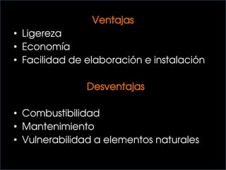 Ventajas
• Ligereza
• Economía
• Facilidad de elaboración e instalación
Desventajas
• Combustibilidad
• Mantenimiento
• Vulnerabilidad a elementos naturales
 