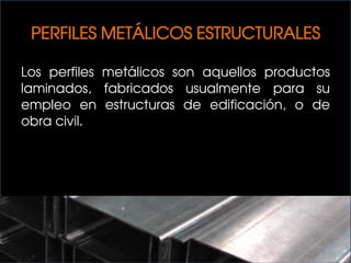 PERFILES METÁLICOS ESTRUCTURALES
Los perfiles metálicos son aquellos productos
laminados, fabricados usualmente para su
empleo en estructuras de edificación, o de
obra civil.
 