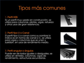 Tipos más comunes
1. Perfil HEB:
Es un perfil muy usado en construcción, se
utiliza para columnas, pilotes, vigas, refuerzo
y otros usos de gran resistencia.
2. Perfil tipo U o Canal
El perfil tipo U o canal como su nombre lo
indica es en forma de canal o C, se utiliza
para vigas y columnas que se unen y
sueldan, en usos de rendimiento medio.
3. Perfil angular o ángulos
Puede ser de lados iguales o desiguales, se
utiliza en dinteles, columnas, vigas de
rendimiento, estructuras secundarias.
 
