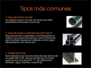 Tipos más comunes
4. Tubo de Acero circular
La tubería hueca circular de acero se utiliza
preferiblemente para columnas.
5. Tubo de acero cuadrado sección hueca
Estas secciones cuadradas o rectangulares se
utilizan con mayor frecuencia como columnas,
pero también puede ser utilizado como vigas,
abrazaderas y en otros usos.
6. Perfiles de Corte
Normalmente son las secciones de ala ancha de
un perfil HEB o IPE, que se cortan por la mitad
para formar una sección “T”. Se utiliza para
dinteles, vigas, tirantes y columnas
 