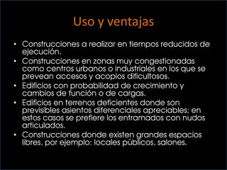 Uso y ventajas
• Construcciones a realizar en tiempos reducidos de
ejecución.
• Construcciones en zonas muy congestionadas
como centros urbanos o industriales en los que se
prevean accesos y acopios dificultosos.
• Edificios con probabilidad de crecimiento y
cambios de función o de cargas.
• Edificios en terrenos deficientes donde son
previsibles asientos diferenciales apreciables; en
estos casos se prefiere los entramados con nudos
articulados.
• Construcciones donde existen grandes espacios
libres, por ejemplo: locales públicos, salones.
 