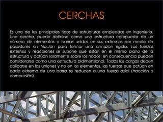 CERCHAS
Es uno de los principales tipos de estructuras empleadas en ingeniería.
Una cercha, puede definirse como una estructura compuesta de un
número de elementos o barras unidos en sus extremos por medio de
pasadores sin fricción para formar una armazón rígida. Las fuerzas
externas y reacciones se supone que están en el mismo plano de la
estructura y actúan solamente sobre los nodos, en consecuencia pueden
considerarse como una estructura bidimensional. Todas las cargas deben
aplicarse en las uniones y no en los elementos, las fuerzas que actúan en
cada extremo de una barra se reducen a una fuerza axial (tracción o
compresión).
 