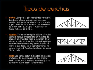 Tipos de cerchas
• Howe: Compuesta por montantes verticales.
Las diagonales se unen en sus extremos
donde coincide un montante con el cordón
superior o inferior. con la disposición Howe
se minimizaba su longitud. Puede cubrir
luces de hasta 27 ó 30 m.
• Warren: Si se utiliza en gran escala, ofrece la
ventaja de que proporciona un máximo de
espacio abierto libre para la inclusión de los
elementos de servicio. Se caracteriza porque
forma una serie de triángulos isósceles, de
manera que todas las diagonales tienen la
misma longitud. Puede cubrir luces de hasta
90 m y más.
• Pratt: Las barras están inclinadas en sentido
contrario, de manera que las diagonales
están sometidas a tensión, mientras que las
barras verticales están comprimidas.
 