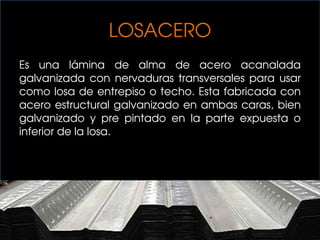 LOSACERO
Es una lámina de alma de acero acanalada
galvanizada con nervaduras transversales para usar
como losa de entrepiso o techo. Esta fabricada con
acero estructural galvanizado en ambas caras, bien
galvanizado y pre pintado en la parte expuesta o
inferior de la losa.
 