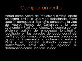 Comportamiento
Actúa como Acero de Refuerzo y cimbra, opera
en forma similar a una viga trabajando como
sección compuesta. El sistema consiste de la viga
de Acero, Pernos de Cortantes y la Losa
(Concreto + Perfil Acanalado). Se cuenta con un
eficiente patrón de embozado longitudinal
localizado en las paredes de cada canal del
perfil y actúan como conectores mecánicos que
ayudan a incrementar la adherencia entre el
Perfil y el concreto evitando además el
deslizamiento entre ellos, y logrando su
desempeño como una sola unidad.
 