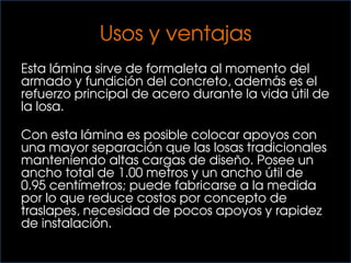 Usos y ventajas
Esta lámina sirve de formaleta al momento del
armado y fundición del concreto, además es el
refuerzo principal de acero durante la vida útil de
la losa.
Con esta lámina es posible colocar apoyos con
una mayor separación que las losas tradicionales
manteniendo altas cargas de diseño. Posee un
ancho total de 1.00 metros y un ancho útil de
0.95 centímetros; puede fabricarse a la medida
por lo que reduce costos por concepto de
traslapes, necesidad de pocos apoyos y rapidez
de instalación.
 
