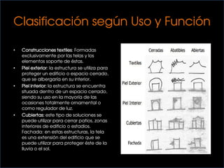 Clasificación según Uso y Función
• Construcciones textiles: Formadas
exclusivamente por las telas y los
elementos soporte de éstas.
• Piel exterior: la estructura se utiliza para
proteger un edificio o espacio cerrado,
que se albergaría en su interior.
• Piel interior: la estructura se encuentra
situada dentro de un espacio cerrado,
siendo su uso en la mayoría de las
ocasiones totalmente ornamental o
como regulador de luz.
• Cubiertas: este tipo de soluciones se
puede utilizar para cerrar patios, zonas
interiores de edificio o estadios.
Fachada: en estas estructuras, la tela
es una extensión del edificio que se
puede utilizar para proteger éste de la
lluvia o el sol.
 