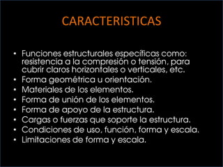 CARACTERISTICAS
• Funciones estructurales específicas como:
resistencia a la compresión o tensión, para
cubrir claros horizontales o verticales, etc.
• Forma geométrica u orientación.
• Materiales de los elementos.
• Forma de unión de los elementos.
• Forma de apoyo de la estructura.
• Cargas o fuerzas que soporte la estructura.
• Condiciones de uso, función, forma y escala.
• Limitaciones de forma y escala.
 
