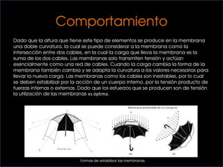 Comportamiento
Dado que la altura que tiene este tipo de elementos se produce en la membrana
una doble curvatura, la cual se puede considerar a la membrana como la
intersección entre dos cables, en la cual la carga que lleva la membrana es la
suma de los dos cables. Las membranas solo transmiten tensión y actúan
esencialmente como una red de cables. Cuando la carga cambia la forma de la
membrana también cambia y se adapta la curvatura a los valores necesarios para
llevar la nueva carga. Las membranas como los cables son inestables, por lo cual
se deben estabilizar por la acción de un cuerpo interno, por la tensión producto de
fuerzas internas o externas. Dado que los esfuerzos que se producen son de tensión
la utilización de las membranas es óptima.
Formas de estabilizar las membranas
 