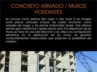CONCRETO ARMADO / MUROS
PORTANTES
Se conoce como sistema tipo cajón o tipo túnel a los arreglos
entre placas verticales (muros), las cuales funcionan como
paredes de carga, y las placas horizontales (losas). Este sistema
genera gran resistencia y rigidez lateral, pero si la disposición de los
muros se hace en una sola dirección o se utiliza una configuración
asimétrica en la distribución de los muros, se generan
comportamientos inadecuados que propician la posibilidad del
colapso.
 