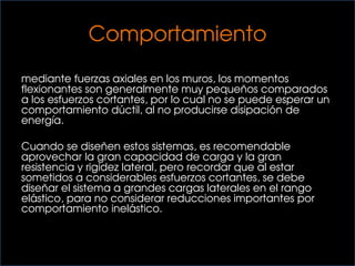 Comportamiento
las cargas gravitacionales se transmiten a la fundación
mediante fuerzas axiales en los muros, los momentos
flexionantes son generalmente muy pequeños comparados
a los esfuerzos cortantes, por lo cual no se puede esperar un
comportamiento dúctil, al no producirse disipación de
energía.
Cuando se diseñen estos sistemas, es recomendable
aprovechar la gran capacidad de carga y la gran
resistencia y rigidez lateral, pero recordar que al estar
sometidos a considerables esfuerzos cortantes, se debe
diseñar el sistema a grandes cargas laterales en el rango
elástico, para no considerar reducciones importantes por
comportamiento inelástico.
 