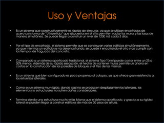Uso y Ventajas
• Es un sistema que constructivamente es rápido de ejecutar, ya que se utilizan encofrados de
acero con forma de “U Invertida” que dispuestos en el sitio permiten vaciar los muros y las losas de
manera simultánea. Se puede llegar a construir un nivel de 1200 m2 cada 3 días.
• Por el tipo de encofrado, el sistema permite que se construyan varios edificios simultáneamente,
ya que mientras un edificio se va desencofrando, se puede ir encofrando el otro y así cumplir con
los tiempos de fraguado del concreto.
• Comparado a un sistema aporticado tradicional, el sistema Tipo Túnel puede costar entre un 25 a
30% menos. Además de su rápida ejecución, el hecho de ya tener muros permite un ahorro en
costos en la construcción de las paredes de bloques y el friso de las mismas.
• Es un sistema que bien configurado es poco propenso al colapso, ya que ofrece gran resistencia a
los esfuerzos laterales.
• Como es un sistema muy rígido, donde casi no se producen desplazamientos laterales, los
elementos no estructurales no sufren daños considerables.
• Termina siendo una estructura mucho más liviana que el sistema aporticado, y gracias a su rigidez
lateral se pueden llegar a construir edificios de más de 30 pisos de altura.
 