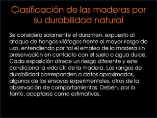 Clasificación de las maderas por
su durabilidad natural
Se considera solamente el duramen, expuesto al
ataque de hongos xilófagos frente al mayor riesgo de
uso, entendiendo por tal el empleo de la madera sin
preservación en contacto con el suelo o agua dulce.
Cada exposición ofrece un riesgo diferente y este
condiciona la vida útil de la madera. Los rangos de
durabilidad corresponden a datos aproximados,
algunos de los ensayos experimentales, otros de la
observación de comportamientos. Deben, por lo
tanto, aceptarse como estimativos.
 