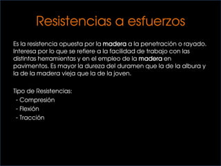 Es la resistencia opuesta por la madera a la penetración o rayado.
Interesa por lo que se refiere a la facilidad de trabajo con las
distintas herramientas y en el empleo de la madera en
pavimentos. Es mayor la dureza del duramen que la de la albura y
la de la madera vieja que la de la joven.
Tipo de Resistencias:
- Compresión
- Flexión
- Tracción
Resistencias a esfuerzos
 