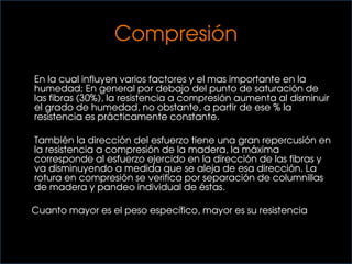 Compresión
En la cual influyen varios factores y el mas importante en la
humedad; En general por debajo del punto de saturación de
las fibras (30%), la resistencia a compresión aumenta al disminuir
el grado de humedad, no obstante, a partir de ese % la
resistencia es prácticamente constante.
También la dirección del esfuerzo tiene una gran repercusión en
la resistencia a compresión de la madera, la máxima
corresponde al esfuerzo ejercido en la dirección de las fibras y
va disminuyendo a medida que se aleja de esa dirección. La
rotura en compresión se verifica por separación de columnillas
de madera y pandeo individual de éstas.
Cuanto mayor es el peso específico, mayor es su resistencia
 