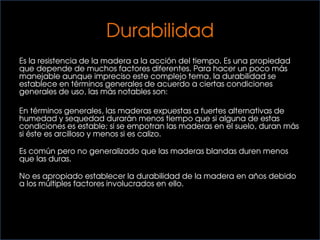 Durabilidad
Es la resistencia de la madera a la acción del tiempo. Es una propiedad
que depende de muchos factores diferentes. Para hacer un poco más
manejable aunque impreciso este complejo tema, la durabilidad se
establece en términos generales de acuerdo a ciertas condiciones
generales de uso, las más notables son:
En términos generales, las maderas expuestas a fuertes alternativas de
humedad y sequedad durarán menos tiempo que si alguna de estas
condiciones es estable; si se empotran las maderas en el suelo, duran más
si éste es arcilloso y menos si es calizo.
Es común pero no generalizado que las maderas blandas duren menos
que las duras.
No es apropiado establecer la durabilidad de la madera en años debido
a los múltiples factores involucrados en ello..
 
