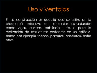 Uso y Ventajas
En la construcción es aquella que se utiliza en la
producción intensiva de elementos estructurales
como vigas, correas, cabriadas, etc. o para la
realización de estructuras portantes de un edificio,
como por ejemplo techos, paredes, escaleras, entre
otros.
 