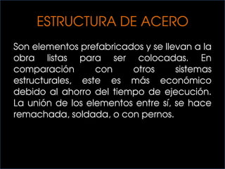 ESTRUCTURA DE ACERO
Son elementos prefabricados y se llevan a la
obra listas para ser colocadas. En
comparación con otros sistemas
estructurales, este es más económico
debido al ahorro del tiempo de ejecución.
La unión de los elementos entre sí, se hace
remachada, soldada, o con pernos.
 