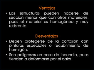 Ventajas
• Las estructuras pueden hacerse de
sección menor que con otros materiales,
pues el material es homogéneo y muy
resistente.
Desventajas
• Deben protegerse de la corrosión con
pinturas especiales o recubrimiento de
hormigón.
• Son peligrosas en caso de incendio, pues
tienden a deformarse por el calor.
 