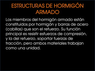 ESTRUCTURAS DE HORMIGÓN
ARMADO
Los miembros del hormigón armado están
constituidos por hormigón y barras de acero
(cabillas) que son el refuerzo. Su función
principal es resistir esfuerzos de compresión,
y la del refuerzo, soportar fuerzas de
tracción, pero ambos materiales trabajan
como una unidad.
 