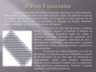 Estructura de barras de madera (laminada, aserrada o en rollo) verticales,
horizontales e inclinadas interconectadas mediante nudos. El calificativo espacial
se refiere a que es una estructura difusa en el espacio, es decir, que en vez de
situarse en un mismo plano (o asimilable) se dispersa en muchos elementos
ligeros orientados en las tres dimensiones del espacio.
Cubrición de todo tipo de naves y edificios
donde se quiere eliminar al máximo el número de
apoyos interiores, llevándose todas las cargas a
elementos puntuales. Destacan los siguientes usos:
fábricas, almacenes, hangares, estaciones de tren y
aparcamiento, gasolineras, supermercados y grandes
superficies de ventas, techos de estadios y estructuras
base de puentes.
En general las mallas espaciales (no solo las
de madera) se considera que son competitivas a partir
de los 25 metros de luz. Este tipo de estructuras es
especialmente válida para grandes superficies
diáfanas cuyos elementos trabajen solo a compresión,
como superficies antifuniculares, bóvedas o cúpulas
regulares o superficies geodésicas.
 