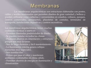 Las membranas arquitectónicas son estructuras elaboradas con postes,
cables y textiles tensionados que permiten diseños de gran variedad y belleza y
pueden utilizarse como cubiertas y cerramientos en estadios, coliseos, parques,
centros comerciales, aeropuertos, plazoletas de comidas, terminales de
transporte, instalaciones deportivas y centros recreativos.
Las membranas arquitectónicas tienen muchas
cualidades técnicas y estéticas:
- Permiten ilimitadas posibilidades de diseño.
- Se pueden instalar en todos los climas
- Producen ahorros en cimentación y estructura
porque son muy livianas.
- Son de larga duración y fácil mantenimiento.
- La iluminación interna genera reflejos
nocturnos muy especiales.
- Son translúcidas.
- Evitan que pase el calor y mantienen
ambientes confortables en clima cálido.
- Permiten ahorros de energía en iluminación y
climatización
 