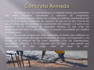 El concreto por sus características es el material idóneo para elementos
que estén sometidos únicamente a esfuerzos de compresión.
El concreto armado obtiene sus ventajas al combinar características del
concreto y el acero y compensar las carencias de uno con el otro. Una de las
características que ha permitido la combinación del concreto y el acero es su
similitud en el coeficiente de expansión térmica, lo que evita los
desplazamientos relativos entre el acero y el concreto circundante por cambios
de temperatura.
El concreto al igual que otros materiales, se diseña para utilizarse en
elementos estructurales que soportaran esfuerzos de carga a la compresión y a la
flexión, en el primero de los casos elementos como las cimentaciones,
pavimentos, columnas, y en el segundo caso las vigas, o que soporte una
combinación de estas cargas como las losas de piso.
 