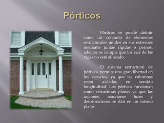 Pórticos se puede definir
como un conjunto de elementos
estructurales unidos en sus extremos
mediante juntas rígidas o pernos,
además se cumple que los ejes de las
vigas no está alineado.
El sistema estructural de
pórticos permite una gran libertad en
los espacios, ya que las columnas
están aisladas en sentido
longitudinal. Los pórticos funcionan
como estructuras planas ya que las
acciones, reacciones luces y
deformaciones se dan en un mismo
plano
 