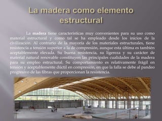 La madera tiene características muy convenientes para su uso como
material estructural y como tal se ha empleado desde los inicios de la
civilización. Al contrario de la mayoría de los materiales estructurales, tiene
resistencia a tensión superior a la de compresión, aunque esta última es también
aceptablemente elevada. Su buena resistencia, su ligereza y su carácter de
material natural renovable constituyen las principales cualidades de la madera
para su empleo estructural. Su comportamiento es relativamente frágil en
tensión y aceptablemente dúctil en compresión, en que la falla se debe al pandeo
progresivo de las fibras que proporcionan la resistencia.
 