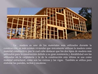 La madera es uno de los materiales más utilizados durante la
construcción, es más existen viviendas que únicamente utilizan la madera como
material constructivo, por lo cual cabe destacar que los dos tipos de madera más
utilizados para la construcción debido a su gran resistencia y durabilidad son las
utilizadas en la carpintería y la de la construcción esta última se usa como
material estructural, como son las correas y las vigas. También se utiliza para
elaborar las paredes, techos y escaleras.
 