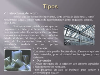  Estructuras de acero
Son las que los elementos soportantes, tanto verticales (columnas), como
horizontales (vigas), son de perfiles de acero laminado, como angulares, canales,
vigas I, etc.
Son elementos prefabricados que se
preparan en un taller y se llevan a la obra listas
para ser colocadas. En comparación con otros
sistemas estructurales, este es más económico
debido al ahorro del tiempo de ejecución. La
unión de los elementos entre sí, se hace
remachada, soldada, o con pernos
y/o pasadores. • Ventajas
- Las estructuras pueden hacerse de sección menor que con
otros materiales, pues el material es homogéneo y muy
resistente.
• Desventajas
- Deben protegerse de la corrosión con pinturas especiales
o recubrimiento de hormigón.
- Son peligrosas en caso de incendio, pues tienden a
deformarse por el calor
 