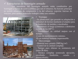  Estructuras de hormigón armado
Los miembros del hormigón armado están constituidos por
hormigón y barras de acero (cabillas) que son el refuerzo. Su función principal
es resistir esfuerzos de compresión, y la del refuerzo, soportar fuerzas de
tracción, pero ambos materiales trabajan como una unidad.
• Ventajas
- Su plasticidad, que permite su adaptación a
infinidad de formas mediante el empleo para
la fundición, de moldes y encofrados.
- Resistencia al fuego (comienza a destruirse
a partir de los 600° C.
- Durabilidad: su calidad mejora con el
tiempo.
-Costo de mantenimiento mínimo.
-Es un material bastante impermeable.
• Desventajas
- Material muy pesado (2400 kg/m³)
- Control de la calidad complejo.
- Tiempo para obtener su resistencia útil
(unos 28 días).
- Técnica compleja (esmerada ejecución,
encofrado, fundición, curado y
desencofrado).
 