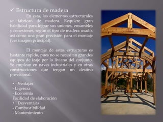  Estructura de madera
En esta, los elementos estructurales
se fabrican de madera. Requiere gran
habilidad para lograr sus uniones, ensambles
y conexiones, según el tipo de madera usado,
así como una gran precisión para el montaje
(ver imagen principal).
El montaje de estas estructuras es
bastante rápido, pues no se necesitan grandes
equipos de izaje por lo liviano del conjunto.
Se emplean en naves industriales y en otras
construcciones que tengan un destino
provisional.
• Ventajas
- Ligereza
- Economía
Facilidad de elaboración
• Desventajas
- Combustibilidad
- Mantenimiento
 