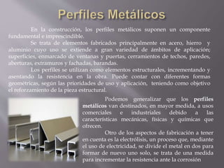 En la construcción, los perfiles metálicos suponen un componente
fundamental e imprescindible.
Se trata de elementos fabricados principalmente en acero, hierro y
aluminio cuyo uso se extiende a gran variedad de ámbitos de aplicación;
superficies, enmarcado de ventanas y puertas, cerramientos de techos, paredes,
aberturas, extramuros y fachadas, barandas.
Los perfiles se utilizan como elementos estructurales, incrementando y
asentando la resistencia en la obra. Puede contar con diferentes formas
geométricas, según las prioridades de uso y aplicación, teniendo como objetivo
el reforzamiento de la pieza estructural.
Podemos generalizar que los perfiles
metálicos van destinados, en mayor medida, a usos
comerciales e industriales debido a las
características mecánicas, físicas y químicas que
ofrecen.
Otro de los aspectos de fabricación a tener
en cuenta es la electrólisis, un proceso que, mediante
el uso de electricidad, se divide el metal en dos para
formar de nuevo uno solo, se trata de una medida
para incrementar la resistencia ante la corrosión
 