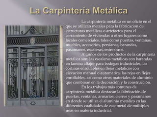 La carpintería metálica es un oficio en el
que se utilizan metales para la fabricación de
estructuras metálicas o artefactos para el
cerramiento de viviendas u otros lugares como
locales comerciales, tales como puertas, ventanas,
muebles, accesorios, persianas, barandas,
pasamanos, escaleras, entre otros.
Algunos de los productos de la carpintería
metálica son: las escaleras metálicas con barandas
en lamina alfajor para bodegas industriales, las
cortinas enrollables en flejes metálicos con
elevación manual o automática, las rejas en flejes
enrollables, así como otros materiales de aluminio
que combinan en la decoración y la construcción.
En los trabajos más comunes de
carpintería metálica destacan la fabricación de
puertas, ventanas, armarios, cierres y pasamanos
en donde se utiliza el aluminio metálico en las
diferentes cualidades de este metal de múltiples
usos en materia industrial.
 