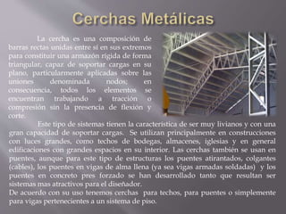 La cercha es una composición de
barras rectas unidas entre sí en sus extremos
para constituir una armazón rígida de forma
triangular, capaz de soportar cargas en su
plano, particularmente aplicadas sobre las
uniones denominada nodos; en
consecuencia, todos los elementos se
encuentran trabajando a tracción o
compresión sin la presencia de flexión y
corte.
Este tipo de sistemas tienen la característica de ser muy livianos y con una
gran capacidad de soportar cargas. Se utilizan principalmente en construcciones
con luces grandes, como techos de bodegas, almacenes, iglesias y en general
edificaciones con grandes espacios en su interior. Las cerchas también se usan en
puentes, aunque para este tipo de estructuras los puentes atirantados, colgantes
(cables), los puentes en vigas de alma llena (ya sea vigas armadas soldadas) y los
puentes en concreto pres forzado se han desarrollado tanto que resultan ser
sistemas mas atractivos para el diseñador.
De acuerdo con su uso tenemos cerchas para techos, para puentes o simplemente
para vigas pertenecientes a un sistema de piso.
 
