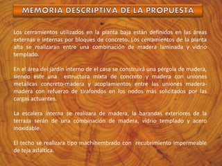 Los cerramientos utilizados en la planta baja están definidos en las áreas
externas e internas por bloques de concreto. Los cerramientos de la planta
alta se realizaran entre una combinación de madera laminada y vidrio
templado.
En el área del jardín interno de el casa se construirá una pérgola de madera,
siendo este una estructura mixta de concreto y madera con uniones
metálicas concreto-madera y acoplamientos entre las uniones madera-
madera con refuerzo de tirafondos en los nodos más solicitados por las
cargas actuantes.
La escalera interna se realizara de madera, la barandas exteriores de la
terraza serán de una combinación de madera, vidrio templado y acero
inoxidable.
El techo se realizara tipo machihembrado con recubrimiento impermeable
de teja asfáltica.
 