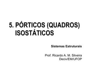Sistemas Estruturais
Prof. Ricardo A. M. Silveira
Deciv/EM/UFOP
5. PÓRTICOS (QUADROS)
ISOSTÁTICOS
 