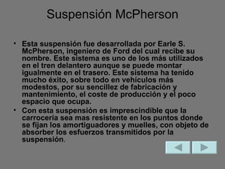 Suspensión McPherson Esta suspensión fue desarrollada por Earle S. McPherson, ingeniero de Ford del cual recibe su nombre. Este sistema es uno de los más utilizados en el tren delantero aunque se puede montar igualmente en el trasero. Este sistema ha tenido mucho éxito, sobre todo en vehículos más modestos, por su sencillez de fabricación y mantenimiento, el coste de producción y el poco espacio que ocupa.  Con esta suspensión es imprescindible que la carrocería sea mas resistente en los puntos donde se fijan los amortiguadores y muelles, con objeto de absorber los esfuerzos transmitidos por la suspensión . 