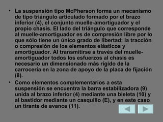 La suspensión tipo McPherson forma un mecanismo de tipo triángulo articulado formado por el brazo inferior (4), el conjunto muelle-amortiguador y el propio chasis. El lado del triángulo que corresponde al muelle-amortiguador es de compresión libre por lo que sólo tiene un único grado de libertad: la tracción o compresión de los elementos elásticos y amortiguador. Al transmitirse a través del muelle-amortiguador todos los esfuerzos al chasis es necesario un dimensionado más rígido de la carrocería en la zona de apoyo de la placa de fijación (8). Como elementos complementarios a esta suspensión se encuentra la barra estabilizadora (9) unida al brazo inferior (4) mediante una bieleta (10) y al bastidor mediante un casquillo (E), y en este caso un tirante de avance (11). 
