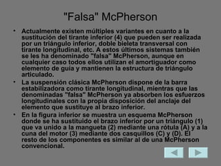 "Falsa" McPherson Actualmente existen múltiples variantes en cuanto a la sustitución del tirante inferior (4) que pueden ser realizada por un triángulo inferior, doble bieleta transversal con tirante longitudinal, etc. A estos últimos sistemas también se les ha denominado "falsa" McPherson, aunque en cualquier caso todos ellos utilizan el amortiguador como elemento de guía y mantienen la estructura de triángulo articulado. La suspensión clásica McPherson dispone de la barra estabilizadora como tirante longitudinal, mientras que las denominadas "falsa" McPherson ya absorben los esfuerzos longitudinales con la propia disposición del anclaje del elemento que sustituye al brazo inferior. En la figura inferior se muestra un esquema McPherson donde se ha sustituido el brazo inferior por un triángulo (1) que va unido a la mangueta (2) mediante una rótula (A) y a la cuna del motor (3) mediante dos casquillos (C) y (D). El resto de los componentes es similar al de una McPherson convencional. 