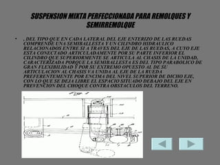 SUSPENSION MIXTA PERFECCIONADA PARA REMOLQUES Y SEMIRREMOLQUE , DEL TIPO QUE EN CADA LATERAL DEL EJE ENTERIZO DE LAS RUEDAS COMPRENDE UNA SEMIBALLESTA Y UN CILINDRO HIDRAULICO RELACIONADOS ENTRE SI A TRAVES DEL EJE DE LAS RUEDAS, A CUYO EJE ESTA CONECTADO ARTICULADAMENTE POR SU PARTE INFERIOR EL CILINDRO QUE SUPERIORMENTE SE ARTICULA AL CHASIS DE LA UNIDAD, CARACTERIZADA PORQUE LA SEMIBALLESTA ES DEL TIPO PARABOLICO DE GRAN FLEXIBILIDAD Y POR SU EXTREMO OPUESTO AL DE SU ARTICULACION AL CHASIS VA UNIDA AL EJE DE LA RUEDA PREFERENTEMENTE POR ENCIMA DEL NIVEL SUPERIOR DE DICHO EJE, CON LO QUE SE DEJA LIBRE EL ESPACIO SITUADO DEBAJO DEL EJE EN PREVENCION DEL CHOQUE CONTRA OBSTACULOS DEL TERRENO.  