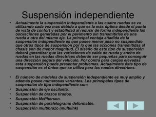 Suspensión independiente Actualmente la suspensión independiente a las cuatro ruedas se va utilizando cada vez mas debido a que es la más óptima desde el punto de vista de confort y estabilidad al reducir de forma independiente las oscilaciones generadas por el pavimento sin transmitirlas de una rueda a otra del mismo eje. La principal ventaja añadida de la suspensión independiente es que posee menor peso no suspendido que otros tipos de suspensión por lo que las acciones transmitidas al chasis son de menor magnitud. El diseño de este tipo de suspensión deberá garantizar que las variaciones de caída de rueda y ancho de ruedas en las ruedas directrices deberán ser pequeñas para conseguir una dirección segura del vehículo. Por contra para cargas elevadas esta suspensión puede presentar problemas. Actualmente éste tipo de suspensión es el único que se utiliza para las ruedas directrices. El número de modelos de suspensión independiente es muy amplio y además posee numerosas variantes. Los principales tipos de suspensión de tipo independiente son: Suspensión de eje oscilante. Suspensión de brazos tirados. Suspensión McPherson. Suspensión de paralelogramo deformable. Suspensión multibrazo (multilink) 