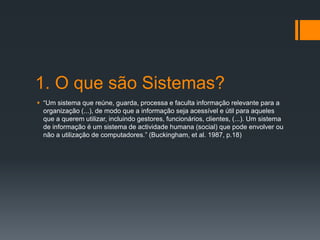 1. O que são Sistemas?
 “Um sistema que reúne, guarda, processa e faculta informação relevante para a
organização (...), de modo que a informação seja acessível e útil para aqueles
que a querem utilizar, incluindo gestores, funcionários, clientes, (...). Um sistema
de informação é um sistema de actividade humana (social) que pode envolver ou
não a utilização de computadores.” (Buckingham, et al. 1987, p.18)
 
