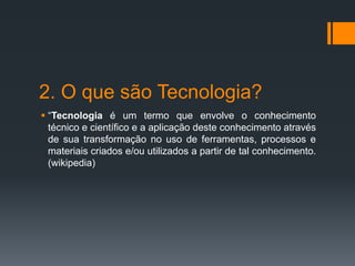2. O que são Tecnologia?
 “Tecnologia é um termo que envolve o conhecimento
técnico e científico e a aplicação deste conhecimento através
de sua transformação no uso de ferramentas, processos e
materiais criados e/ou utilizados a partir de tal conhecimento.
(wikipedia)
 