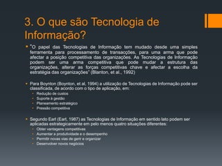 3. O que são Tecnologia de
Informação?
 “O papel das Tecnologias de Informação tem mudado desde uma simples
ferramenta para processamento de transacções, para uma arma que pode
afectar a posição competitiva das organizações. As Tecnologias de Informação
podem ser uma arma competitiva que pode mudar a estrutura das
organizações, alterar as forças competitivas chave e afectar a escolha da
estratégia das organizações” (Blanton, et al., 1992)
 Para Boynton (Boynton, et al, 1994) a utilização de Tecnologias de Informação pode ser
classificada, de acordo com o tipo de aplicação, em:
• Redução de custos
• Suporte à gestão
• Planeamento estratégico
• Pressão competitiva
 Segundo Earl (Earl, 1987) as Tecnologias de Informação em sentido lato podem ser
aplicadas estrategicamente em pelo menos quatro situações diferentes:
• Obter vantagens competitivas
• Aumentar a produtividade e o desempenho
• Permitir novas vias de gerir e organizar
• Desenvolver novos negócios
 
