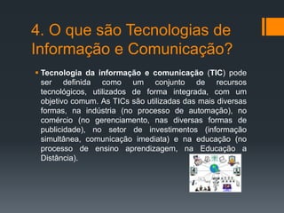 4. O que são Tecnologias de
Informação e Comunicação?
 Tecnologia da informação e comunicação (TIC) pode
ser definida como um conjunto de recursos
tecnológicos, utilizados de forma integrada, com um
objetivo comum. As TICs são utilizadas das mais diversas
formas, na indústria (no processo de automação), no
comércio (no gerenciamento, nas diversas formas de
publicidade), no setor de investimentos (informação
simultânea, comunicação imediata) e na educação (no
processo de ensino aprendizagem, na Educação a
Distância).
 